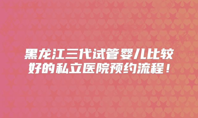 黑龙江三代试管婴儿比较好的私立医院预约流程！