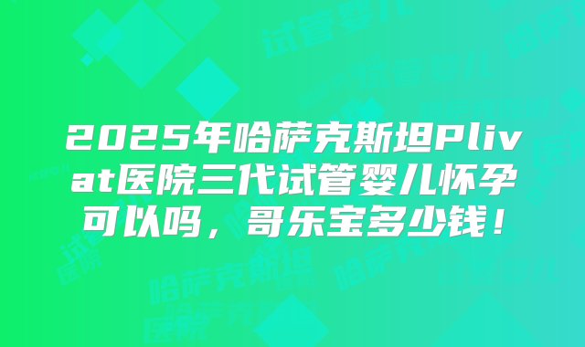 2025年哈萨克斯坦Plivat医院三代试管婴儿怀孕可以吗，哥乐宝多少钱！