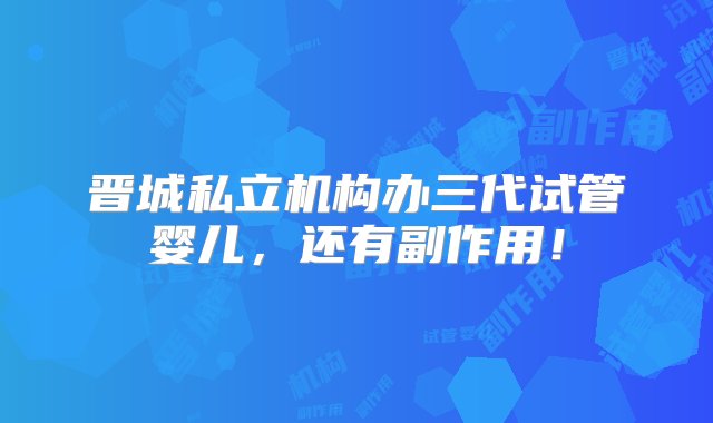 晋城私立机构办三代试管婴儿，还有副作用！