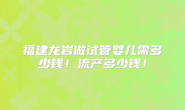 福建龙岩做试管婴儿需多少钱！流产多少钱！