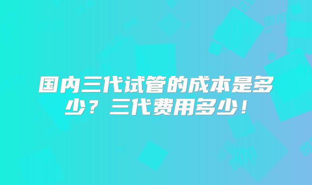 国内三代试管的成本是多少？三代费用多少！