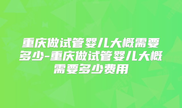 重庆做试管婴儿大概需要多少-重庆做试管婴儿大概需要多少费用