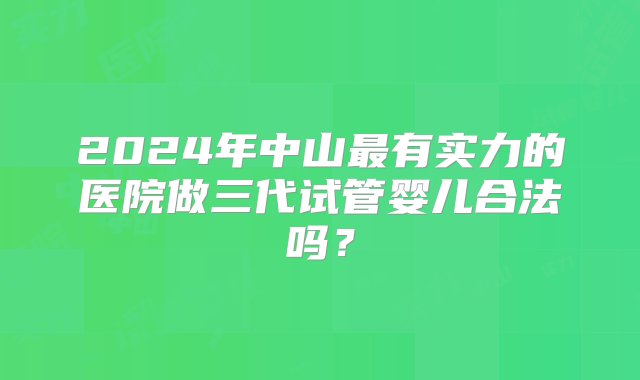 2024年中山最有实力的医院做三代试管婴儿合法吗？