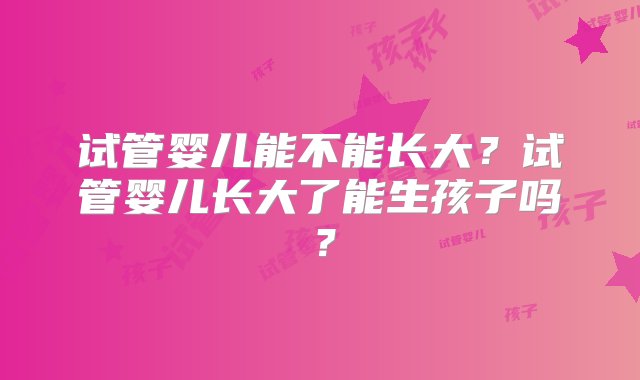 试管婴儿能不能长大？试管婴儿长大了能生孩子吗？