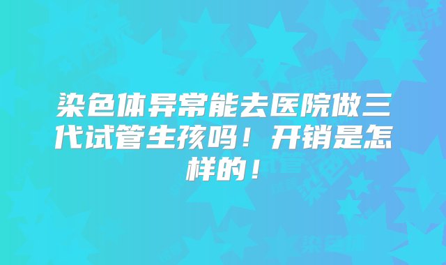 染色体异常能去医院做三代试管生孩吗！开销是怎样的！