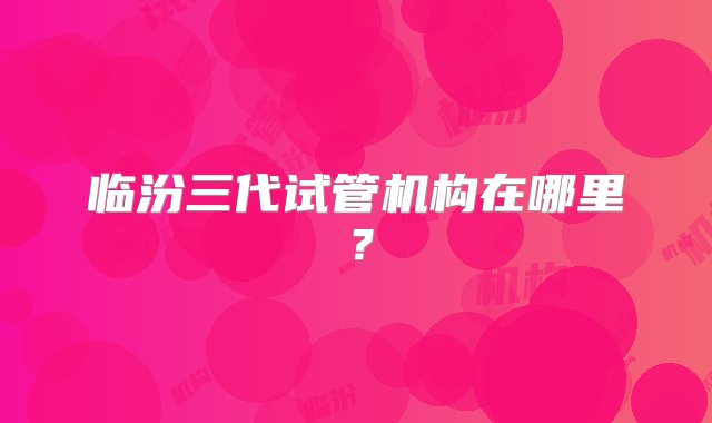 临汾三代试管机构在哪里？