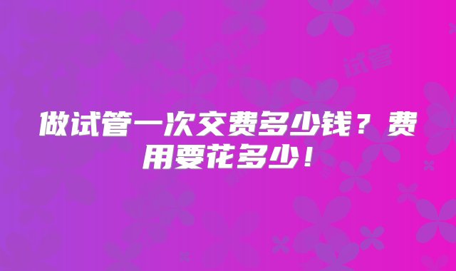 做试管一次交费多少钱？费用要花多少！