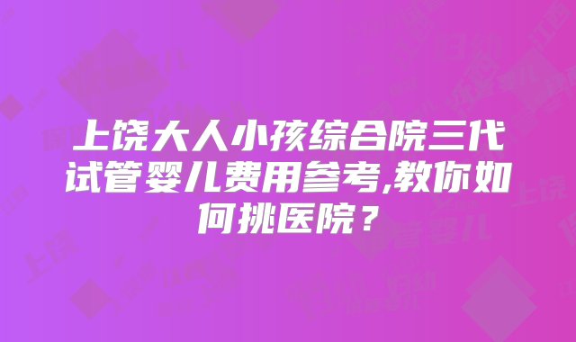 上饶大人小孩综合院三代试管婴儿费用参考,教你如何挑医院？