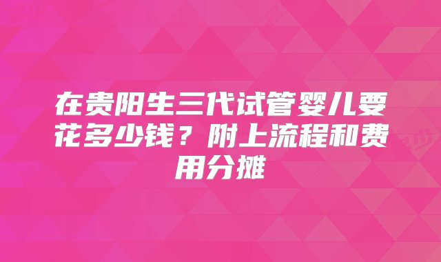 在贵阳生三代试管婴儿要花多少钱？附上流程和费用分摊