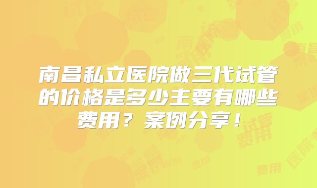 南昌私立医院做三代试管的价格是多少主要有哪些费用？案例分享！