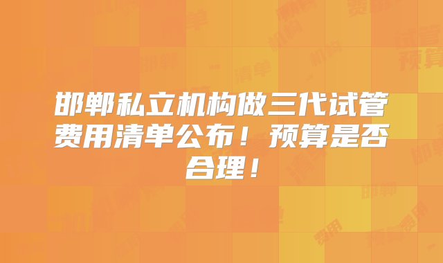 邯郸私立机构做三代试管费用清单公布！预算是否合理！