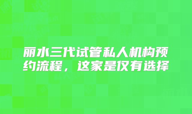 丽水三代试管私人机构预约流程，这家是仅有选择