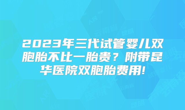 2023年三代试管婴儿双胞胎不比一胎贵？附带昆华医院双胞胎费用!