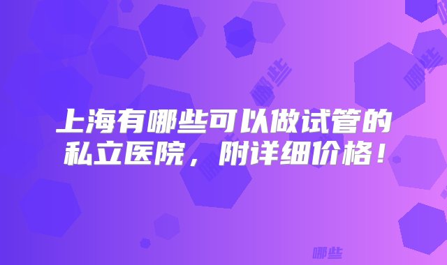 上海有哪些可以做试管的私立医院，附详细价格！