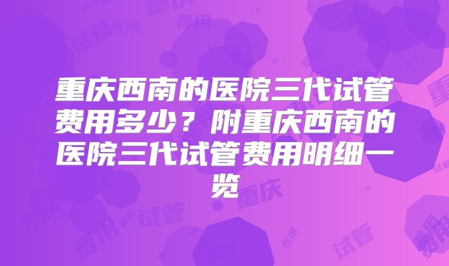 重庆西南的医院三代试管费用多少？附重庆西南的医院三代试管费用明细一览