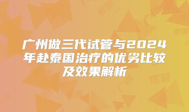 广州做三代试管与2024年赴泰国治疗的优劣比较及效果解析