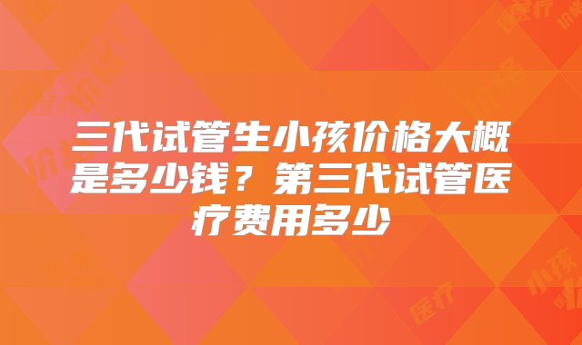 三代试管生小孩价格大概是多少钱？第三代试管医疗费用多少