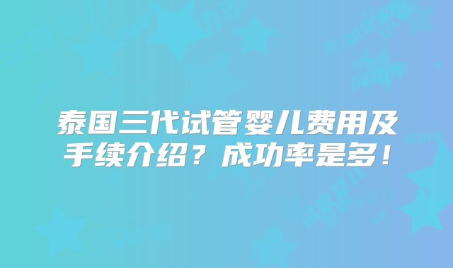 泰国三代试管婴儿费用及手续介绍？成功率是多！