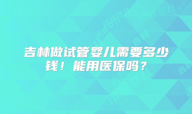 吉林做试管婴儿需要多少钱！能用医保吗？