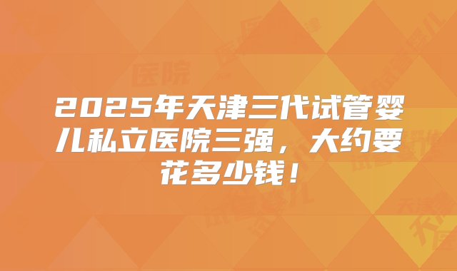 2025年天津三代试管婴儿私立医院三强，大约要花多少钱！