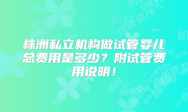 株洲私立机构做试管婴儿总费用是多少？附试管费用说明！