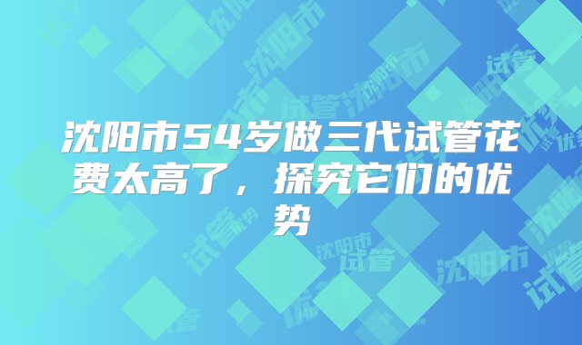 沈阳市54岁做三代试管花费太高了，探究它们的优势