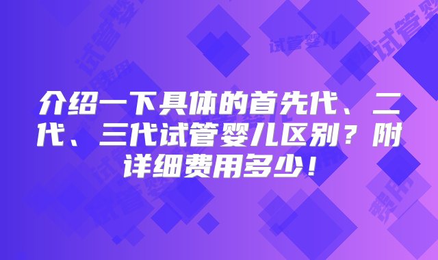 介绍一下具体的首先代、二代、三代试管婴儿区别？附详细费用多少！