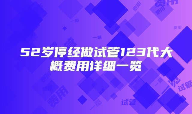 52岁停经做试管123代大概费用详细一览