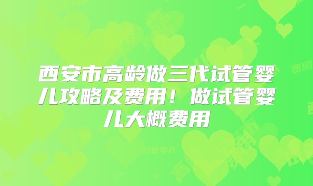 西安市高龄做三代试管婴儿攻略及费用！做试管婴儿大概费用