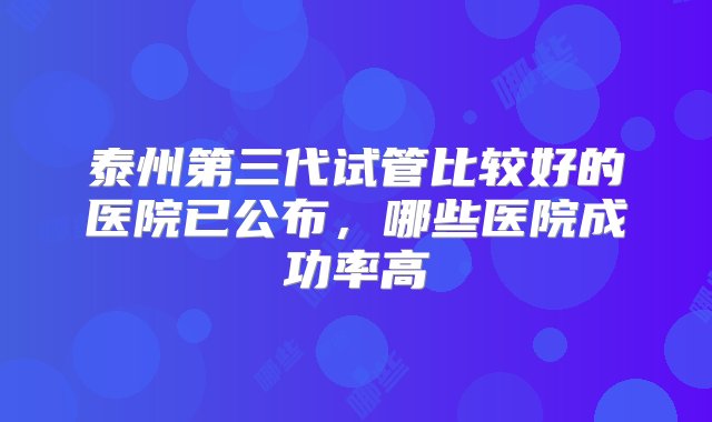 泰州第三代试管比较好的医院已公布，哪些医院成功率高