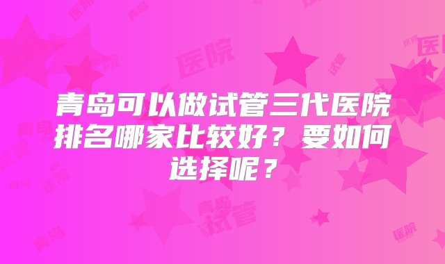 青岛可以做试管三代医院排名哪家比较好？要如何选择呢？