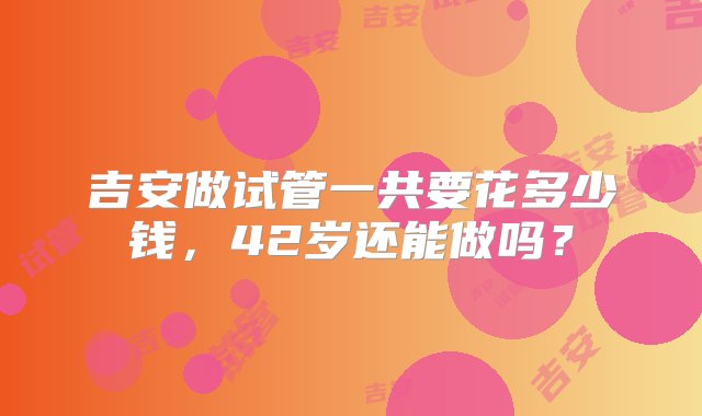 吉安做试管一共要花多少钱，42岁还能做吗？