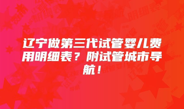 辽宁做第三代试管婴儿费用明细表？附试管城市导航！