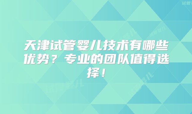 天津试管婴儿技术有哪些优势？专业的团队值得选择！