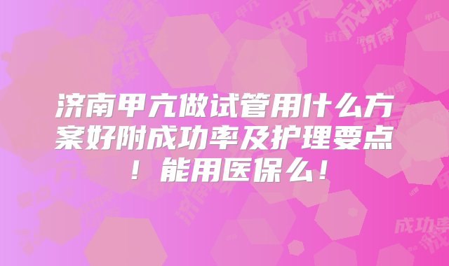 济南甲亢做试管用什么方案好附成功率及护理要点！能用医保么！