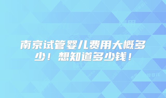 南京试管婴儿费用大概多少！想知道多少钱！