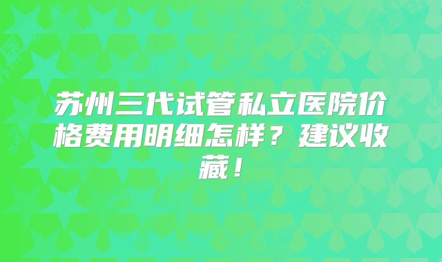 苏州三代试管私立医院价格费用明细怎样？建议收藏！