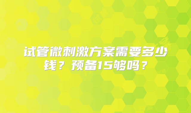 试管微刺激方案需要多少钱？预备15够吗？