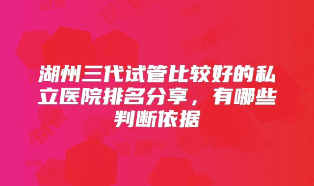 湖州三代试管比较好的私立医院排名分享，有哪些判断依据