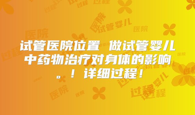 试管医院位置 做试管婴儿中药物治疗对身体的影响。！详细过程！