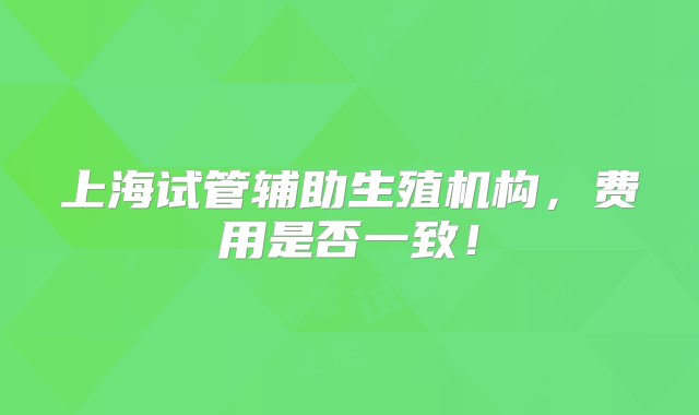 上海试管辅助生殖机构，费用是否一致！