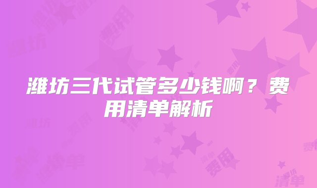 潍坊三代试管多少钱啊？费用清单解析