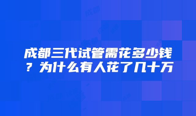 成都三代试管需花多少钱？为什么有人花了几十万