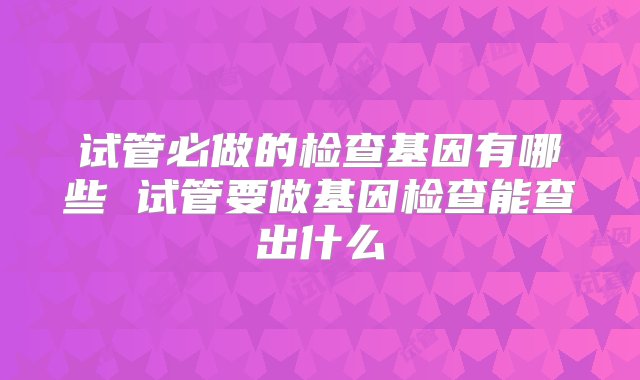 试管必做的检查基因有哪些 试管要做基因检查能查出什么