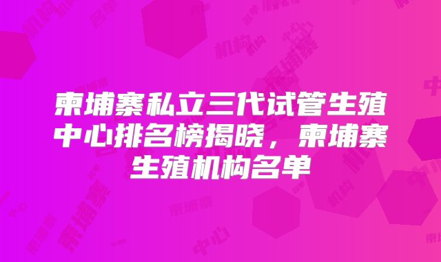 柬埔寨私立三代试管生殖中心排名榜揭晓，柬埔寨生殖机构名单