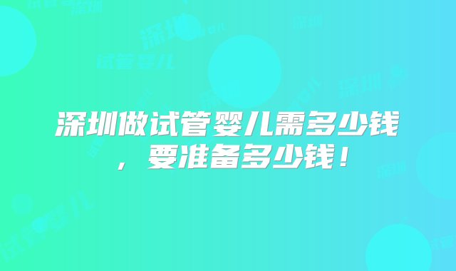 深圳做试管婴儿需多少钱，要准备多少钱！