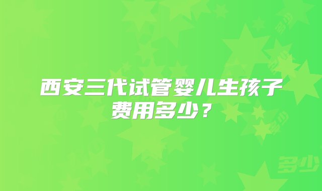 西安三代试管婴儿生孩子费用多少？