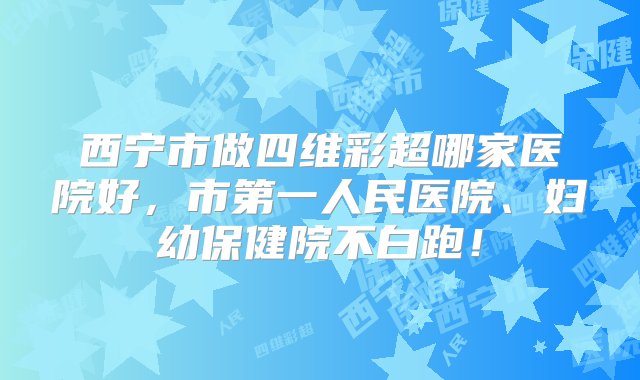 西宁市做四维彩超哪家医院好，市第一人民医院、妇幼保健院不白跑！