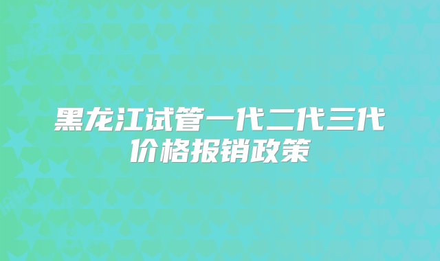 黑龙江试管一代二代三代价格报销政策