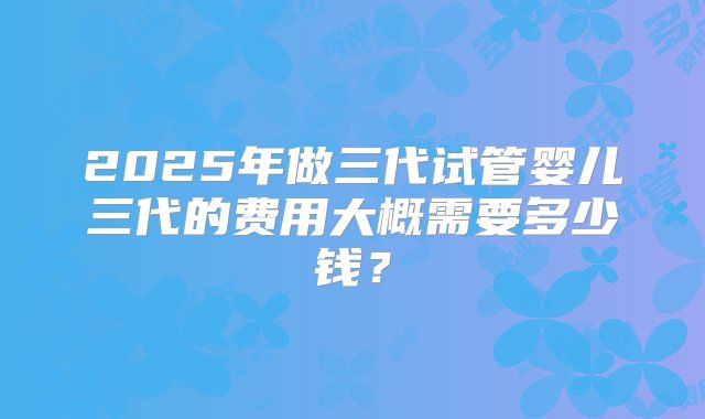 2025年做三代试管婴儿三代的费用大概需要多少钱？